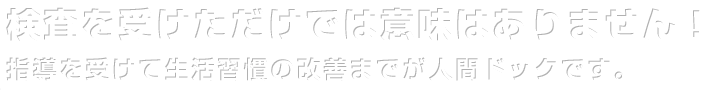 検査を受けただけでは意味はありません！ 指導を受けて生活習慣の改善までが人間ドックです。
